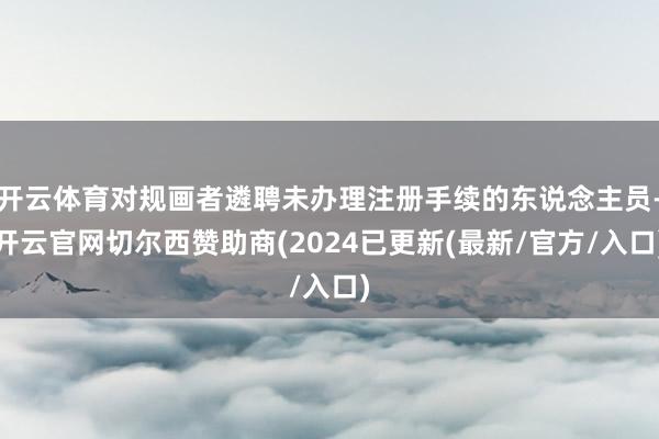 开云体育对规画者遴聘未办理注册手续的东说念主员-开云官网切尔西赞助商(2024已更新(最新/官方/入口)