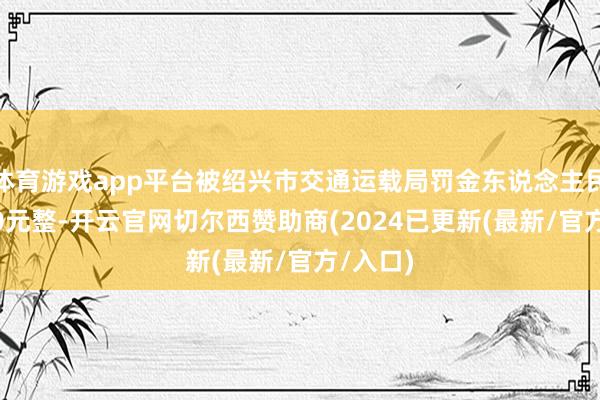 体育游戏app平台被绍兴市交通运载局罚金东说念主民币5000元整-开云官网切尔西赞助商(2024已更新(最新/官方/入口)