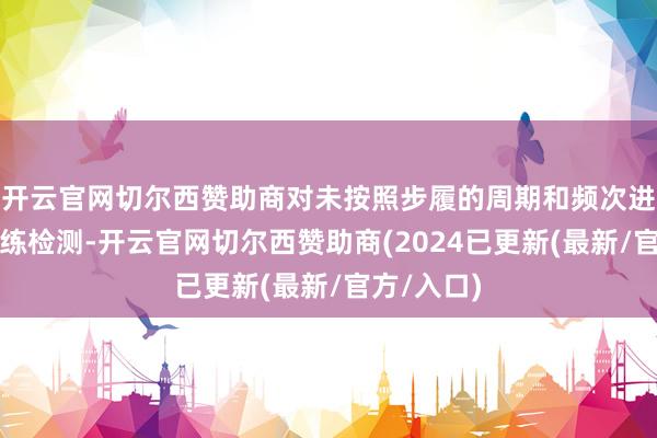 开云官网切尔西赞助商对未按照步履的周期和频次进行车辆历练检测-开云官网切尔西赞助商(2024已更新(最新/官方/入口)