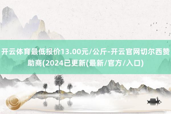 开云体育最低报价13.00元/公斤-开云官网切尔西赞助商(2024已更新(最新/官方/入口)