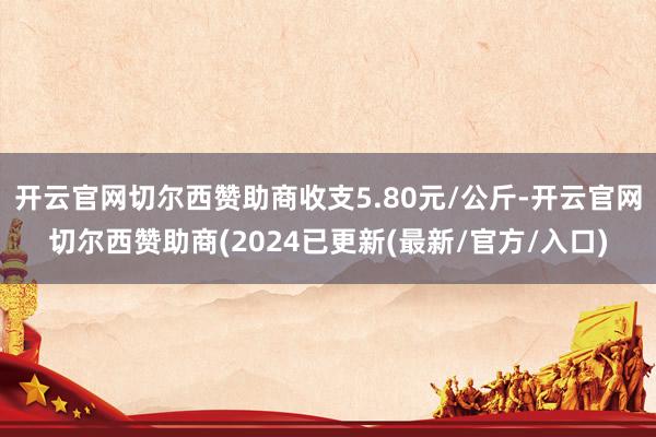 开云官网切尔西赞助商收支5.80元/公斤-开云官网切尔西赞助商(2024已更新(最新/官方/入口)