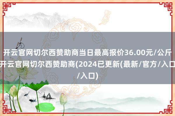 开云官网切尔西赞助商当日最高报价36.00元/公斤-开云官网切尔西赞助商(2024已更新(最新/官方/入口)