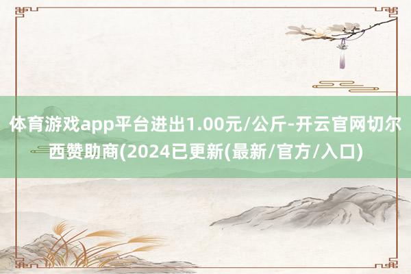 体育游戏app平台进出1.00元/公斤-开云官网切尔西赞助商(2024已更新(最新/官方/入口)