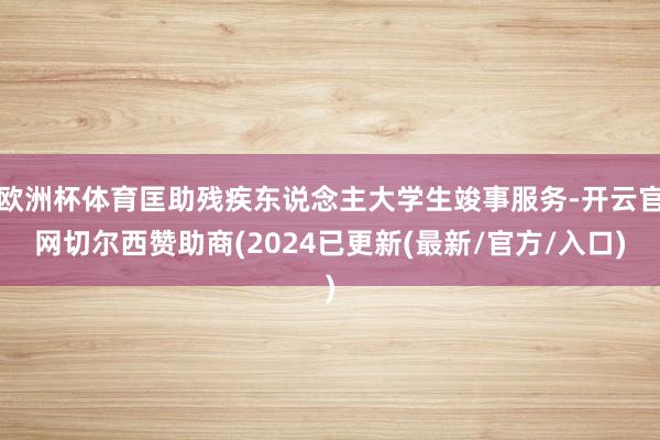 欧洲杯体育匡助残疾东说念主大学生竣事服务-开云官网切尔西赞助商(2024已更新(最新/官方/入口)