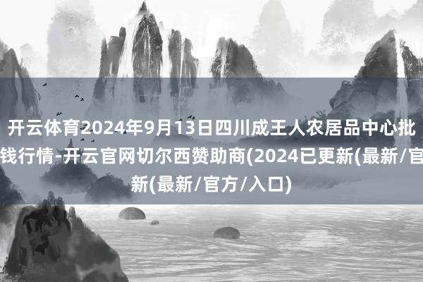 开云体育2024年9月13日四川成王人农居品中心批发阛阓价钱行情-开云官网切尔西赞助商(2024已更新(最新/官方/入口)