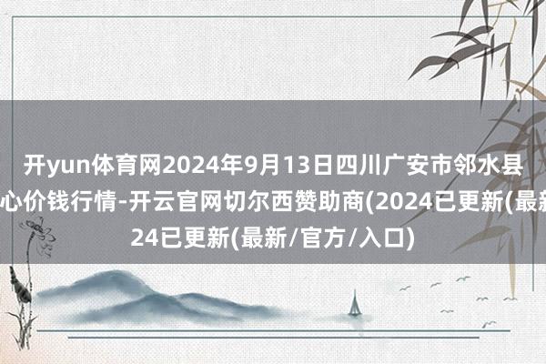 开yun体育网2024年9月13日四川广安市邻水县农居品往复中心价钱行情-开云官网切尔西赞助商(2024已更新(最新/官方/入口)