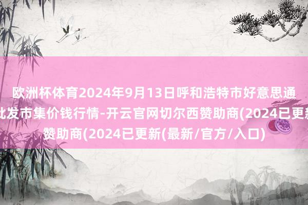 欧洲杯体育2024年9月13日呼和浩特市好意思通首府无公害农产物批发市集价钱行情-开云官网切尔西赞助商(2024已更新(最新/官方/入口)