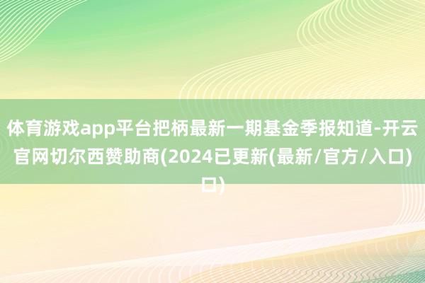 体育游戏app平台把柄最新一期基金季报知道-开云官网切尔西赞助商(2024已更新(最新/官方/入口)