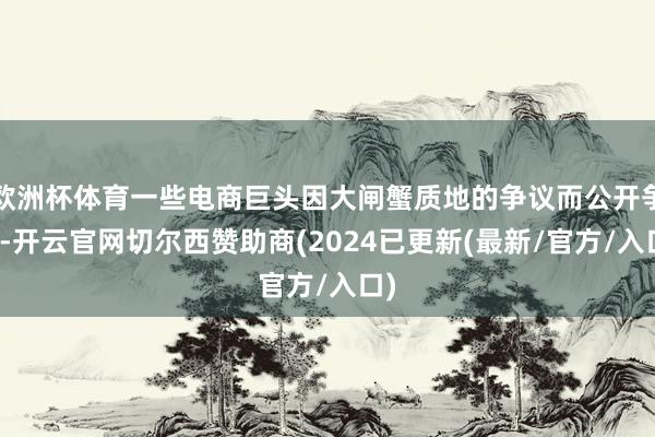 欧洲杯体育一些电商巨头因大闸蟹质地的争议而公开争执-开云官网切尔西赞助商(2024已更新(最新/官方/入口)