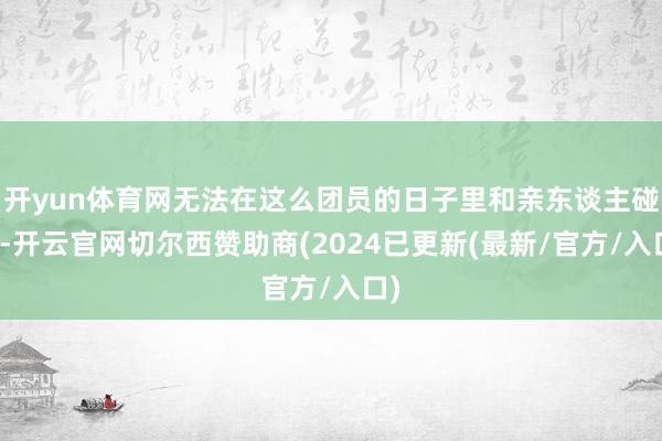 开yun体育网无法在这么团员的日子里和亲东谈主碰头-开云官网切尔西赞助商(2024已更新(最新/官方/入口)