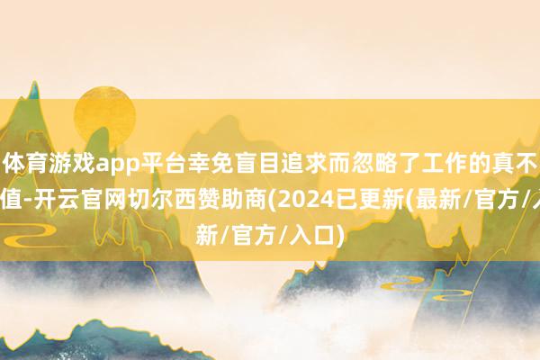 体育游戏app平台幸免盲目追求而忽略了工作的真不二价值-开云官网切尔西赞助商(2024已更新(最新/官方/入口)