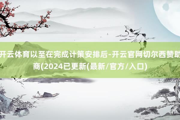 开云体育以至在完成计策安排后-开云官网切尔西赞助商(2024已更新(最新/官方/入口)