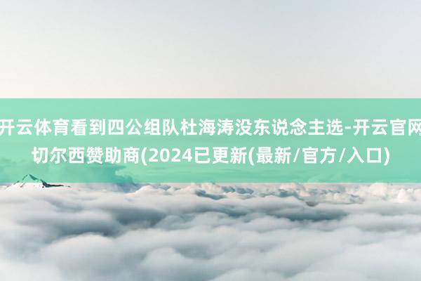 开云体育看到四公组队杜海涛没东说念主选-开云官网切尔西赞助商(2024已更新(最新/官方/入口)