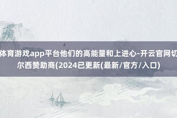 体育游戏app平台他们的高能量和上进心-开云官网切尔西赞助商(2024已更新(最新/官方/入口)