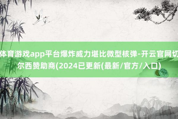 体育游戏app平台爆炸威力堪比微型核弹-开云官网切尔西赞助商(2024已更新(最新/官方/入口)