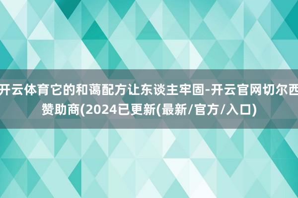 开云体育它的和蔼配方让东谈主牢固-开云官网切尔西赞助商(2024已更新(最新/官方/入口)