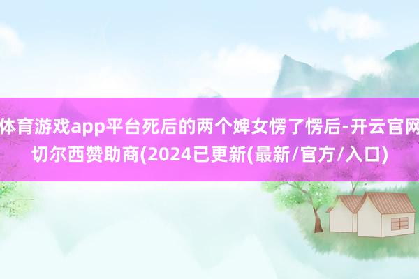 体育游戏app平台死后的两个婢女愣了愣后-开云官网切尔西赞助商(2024已更新(最新/官方/入口)