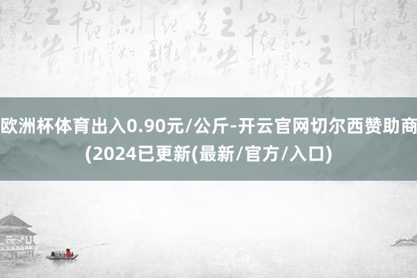 欧洲杯体育出入0.90元/公斤-开云官网切尔西赞助商(2024已更新(最新/官方/入口)