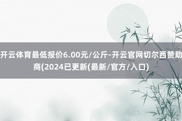 开云体育最低报价6.00元/公斤-开云官网切尔西赞助商(2024已更新(最新/官方/入口)