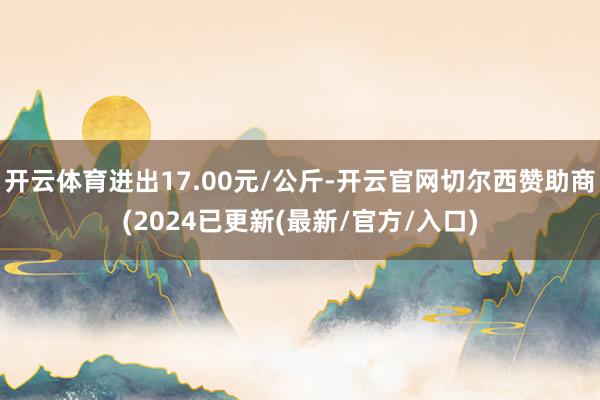 开云体育进出17.00元/公斤-开云官网切尔西赞助商(2024已更新(最新/官方/入口)