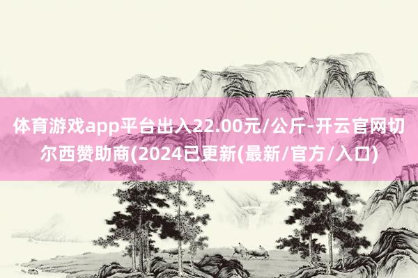 体育游戏app平台出入22.00元/公斤-开云官网切尔西赞助商(2024已更新(最新/官方/入口)