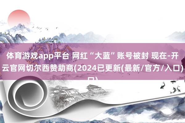 体育游戏app平台 网红“大蓝”账号被封 现在-开云官网切尔西赞助商(2024已更新(最新/官方/入口)