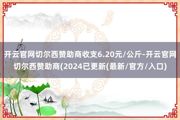 开云官网切尔西赞助商收支6.20元/公斤-开云官网切尔西赞助商(2024已更新(最新/官方/入口)