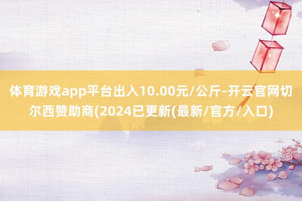 体育游戏app平台出入10.00元/公斤-开云官网切尔西赞助商(2024已更新(最新/官方/入口)