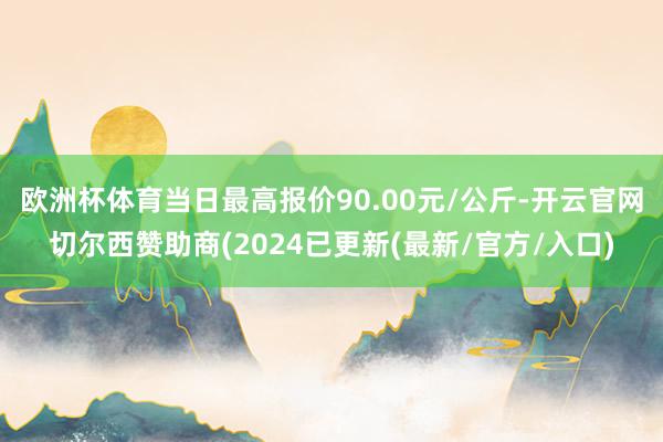 欧洲杯体育当日最高报价90.00元/公斤-开云官网切尔西赞助商(2024已更新(最新/官方/入口)