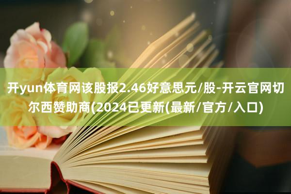 开yun体育网该股报2.46好意思元/股-开云官网切尔西赞助商(2024已更新(最新/官方/入口)