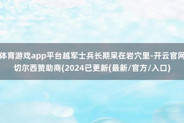 体育游戏app平台越军士兵长期呆在岩穴里-开云官网切尔西赞助商(2024已更新(最新/官方/入口)