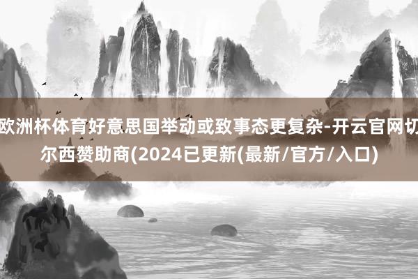 欧洲杯体育好意思国举动或致事态更复杂-开云官网切尔西赞助商(2024已更新(最新/官方/入口)