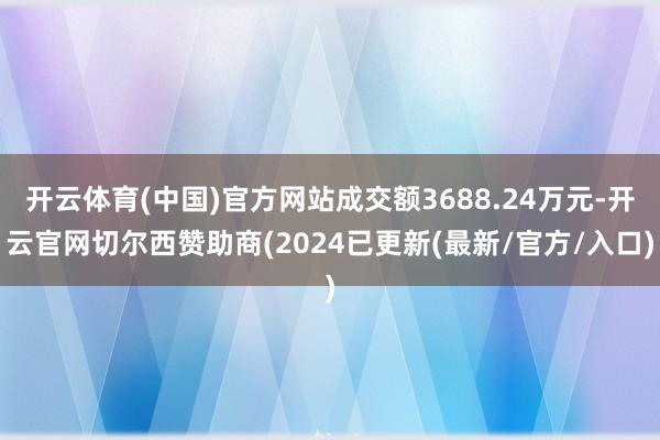 开云体育(中国)官方网站成交额3688.24万元-开云官网切尔西赞助商(2024已更新(最新/官方/入口)