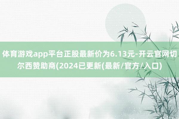 体育游戏app平台正股最新价为6.13元-开云官网切尔西赞助商(2024已更新(最新/官方/入口)