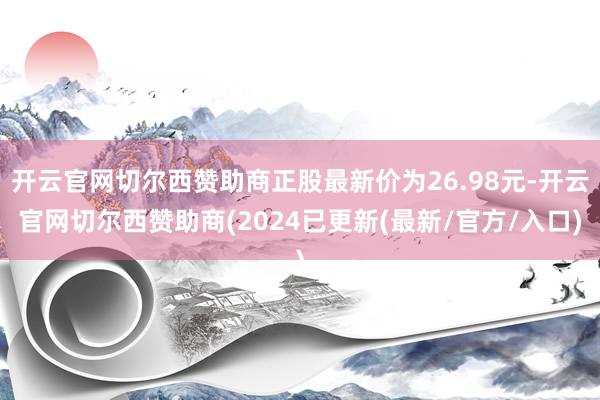 开云官网切尔西赞助商正股最新价为26.98元-开云官网切尔西赞助商(2024已更新(最新/官方/入口)