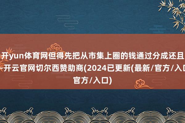 开yun体育网但得先把从市集上圈的钱通过分成还且归-开云官网切尔西赞助商(2024已更新(最新/官方/入口)