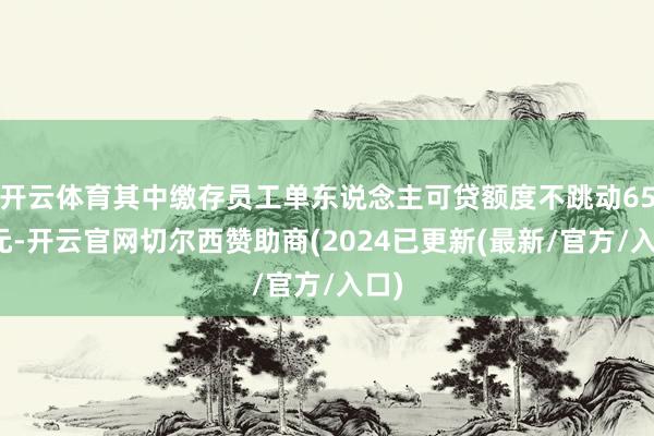 开云体育其中缴存员工单东说念主可贷额度不跳动65万元-开云官网切尔西赞助商(2024已更新(最新/官方/入口)