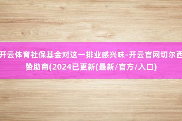 开云体育社保基金对这一排业感兴味-开云官网切尔西赞助商(2024已更新(最新/官方/入口)