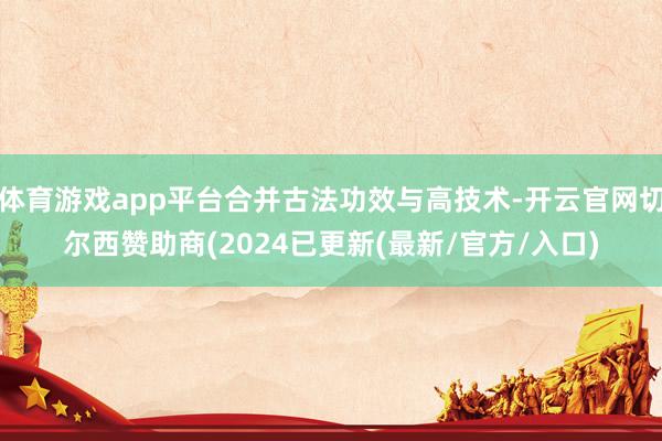 体育游戏app平台合并古法功效与高技术-开云官网切尔西赞助商(2024已更新(最新/官方/入口)