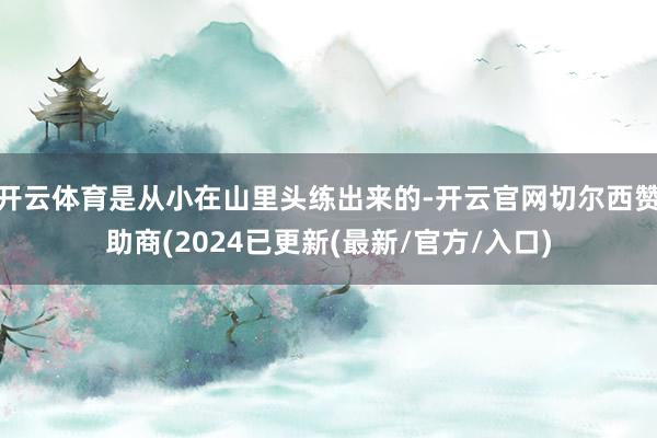 开云体育是从小在山里头练出来的-开云官网切尔西赞助商(2024已更新(最新/官方/入口)