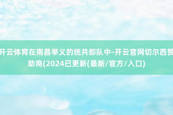 开云体育在南昌举义的统共部队中-开云官网切尔西赞助商(2024已更新(最新/官方/入口)