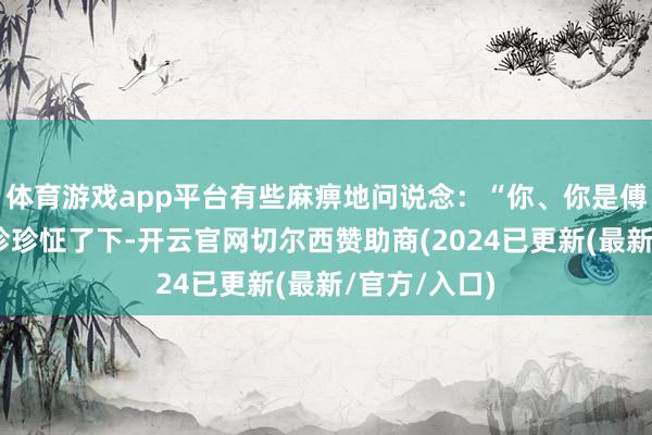 体育游戏app平台有些麻痹地问说念：“你、你是傅珍珍？”傅珍珍怔了下-开云官网切尔西赞助商(2024已更新(最新/官方/入口)