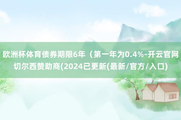 欧洲杯体育债券期限6年（第一年为0.4%-开云官网切尔西赞助商(2024已更新(最新/官方/入口)