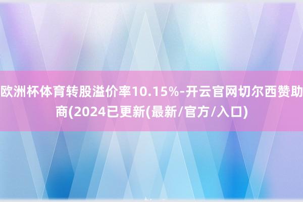 欧洲杯体育转股溢价率10.15%-开云官网切尔西赞助商(2024已更新(最新/官方/入口)