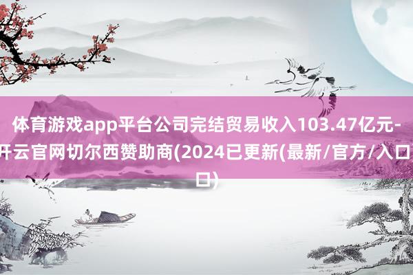 体育游戏app平台公司完结贸易收入103.47亿元-开云官网切尔西赞助商(2024已更新(最新/官方/入口)