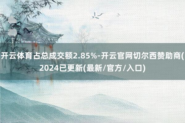 开云体育占总成交额2.85%-开云官网切尔西赞助商(2024已更新(最新/官方/入口)