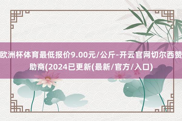 欧洲杯体育最低报价9.00元/公斤-开云官网切尔西赞助商(2024已更新(最新/官方/入口)