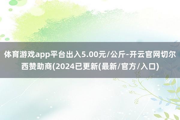 体育游戏app平台出入5.00元/公斤-开云官网切尔西赞助商(2024已更新(最新/官方/入口)