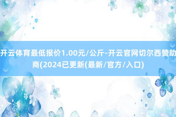 开云体育最低报价1.00元/公斤-开云官网切尔西赞助商(2024已更新(最新/官方/入口)