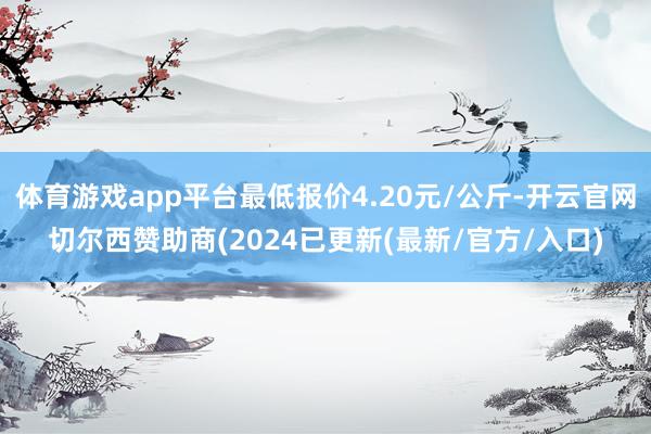 体育游戏app平台最低报价4.20元/公斤-开云官网切尔西赞助商(2024已更新(最新/官方/入口)